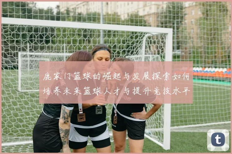 鹿家门篮球的崛起与发展探索如何培养未来篮球人才与提升竞技水平