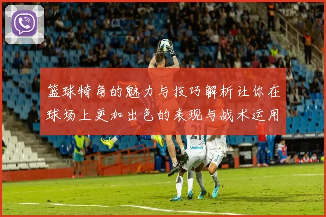 篮球犄角的魅力与技巧解析让你在球场上更加出色的表现与战术运用