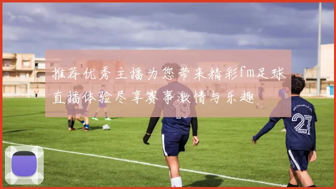 推荐优秀主播为您带来精彩fm足球直播体验尽享赛事激情与乐趣