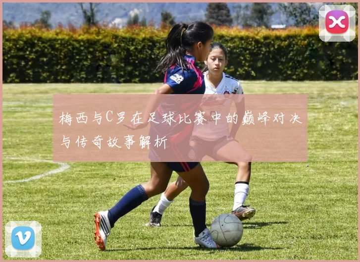 梅西与C罗在足球比赛中的巅峰对决与传奇故事解析