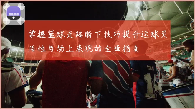 掌握篮球走路胯下技巧提升运球灵活性与场上表现的全面指南