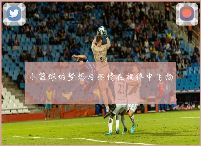 小篮球的梦想与热情在旋律中飞扬