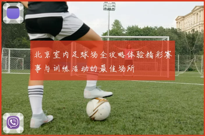 北京室内足球场全攻略体验精彩赛事与训练活动的最佳场所